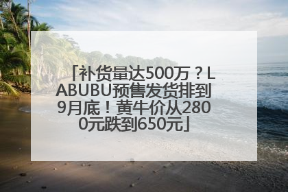 补货量达500万？LABUBU预售发货排到9月底！黄牛价从2800元跌到650元