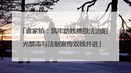 袁家镇：筑牢防线播撒法治阳光禁毒与法制宣传双线并进