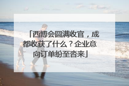 西博会圆满收官，成都收获了什么？企业意向订单纷至沓来