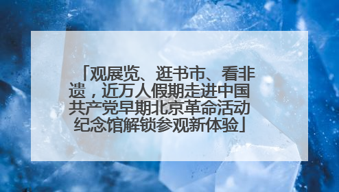 观展览、逛书市、看非遗，近万人假期走进中国共产党早期北京革命活动纪念馆解锁参观新体验