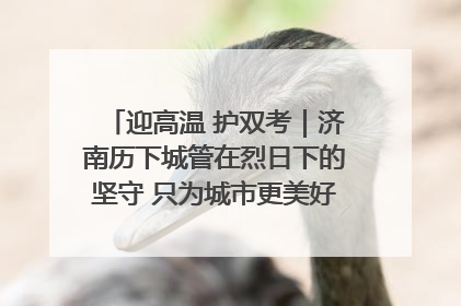 迎高温 护双考｜济南历下城管在烈日下的坚守 只为城市更美好 学子更安心