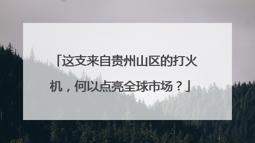 这支来自贵州山区的打火机，何以点亮全球市场？