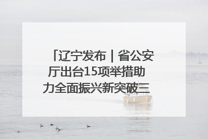 辽宁发布｜省公安厅出台15项举措助力全面振兴新突破三年行动决胜之战