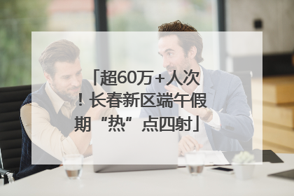 超60万+人次！长春新区端午假期“热”点四射