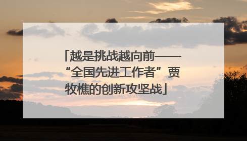 越是挑战越向前——“全国先进工作者”贾牧樵的创新攻坚战