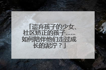 遗弃孩子的少女、社区矫正的孩子……如何陪伴他们走过成长的泥泞？