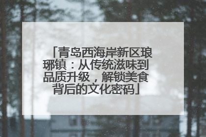 青岛西海岸新区琅琊镇：从传统滋味到品质升级，解锁美食背后的文化密码