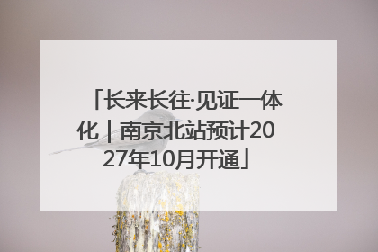 长来长往·见证一体化｜南京北站预计2027年10月开通