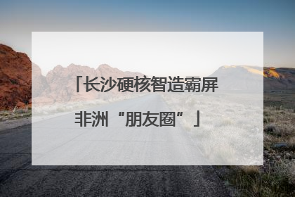 长沙硬核智造霸屏非洲“朋友圈”