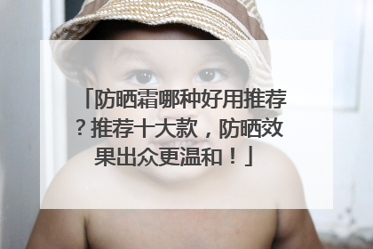 防晒霜哪种好用推荐？推荐十大款，防晒效果出众更温和！
