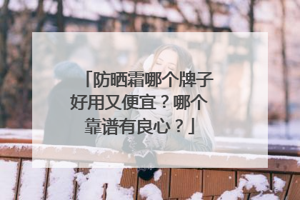 防晒霜哪个牌子好用又便宜？哪个靠谱有良心？