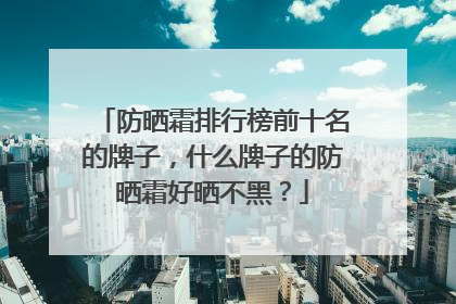防晒霜排行榜前十名的牌子，什么牌子的防晒霜好晒不黑？