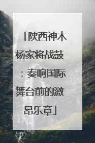陕西神木杨家将战鼓：奏响国际舞台前的激昂乐章