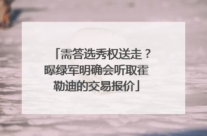 需答选秀权送走？曝绿军明确会听取霍勒迪的交易报价