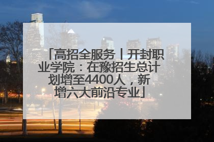 高招全服务丨开封职业学院：在豫招生总计划增至4400人，新增六大前沿专业