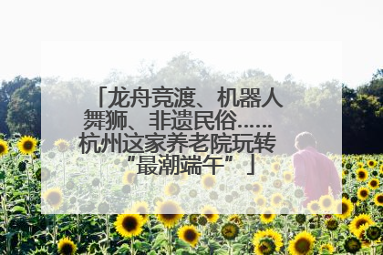龙舟竞渡、机器人舞狮、非遗民俗……杭州这家养老院玩转“最潮端午”