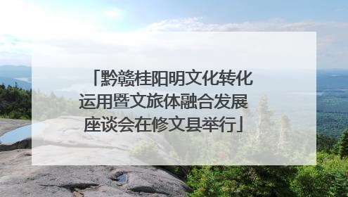 黔赣桂阳明文化转化运用暨文旅体融合发展座谈会在修文县举行