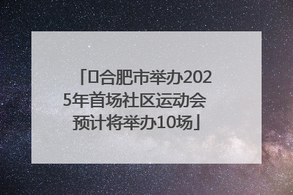 ﻿合肥市举办2025年首场社区运动会 预计将举办10场