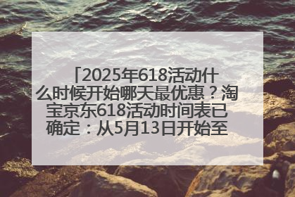 2025年618活动什么时候开始哪天最优惠？淘宝京东618活动时间表已确定：从5月13日开始至6月18日结束