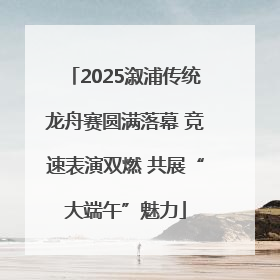 2025溆浦传统龙舟赛圆满落幕 竞速表演双燃 共展“大端午”魅力