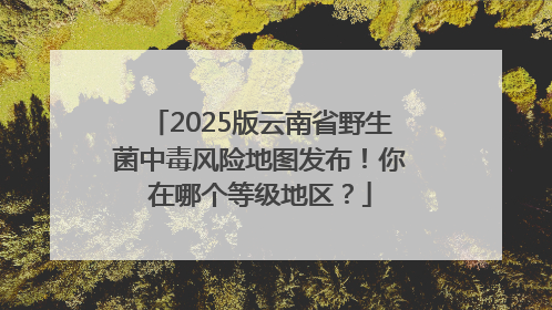 2025版云南省野生菌中毒风险地图发布！你在哪个等级地区？