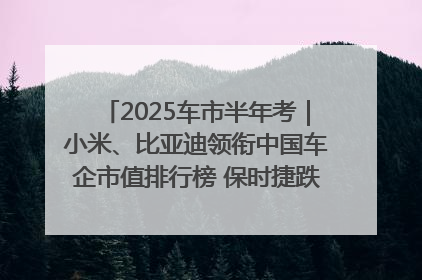 2025车市半年考｜小米、比亚迪领衔中国车企市值排行榜 保时捷跌出全球TOP10