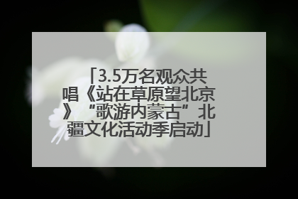 3.5万名观众共唱《站在草原望北京》“歌游内蒙古”北疆文化活动季启动