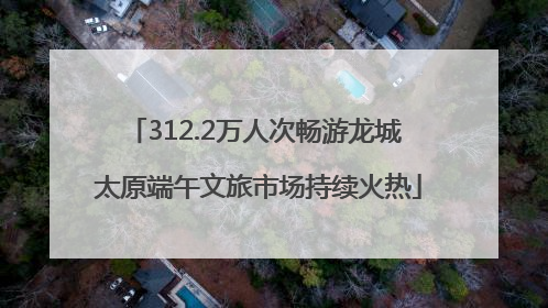 312.2万人次畅游龙城 太原端午文旅市场持续火热
