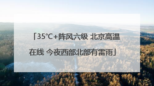 35℃+阵风六级 北京高温在线 今夜西部北部有雷雨