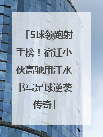 5球领跑射手榜！宿迁小伙高驰用汗水书写足球逆袭传奇